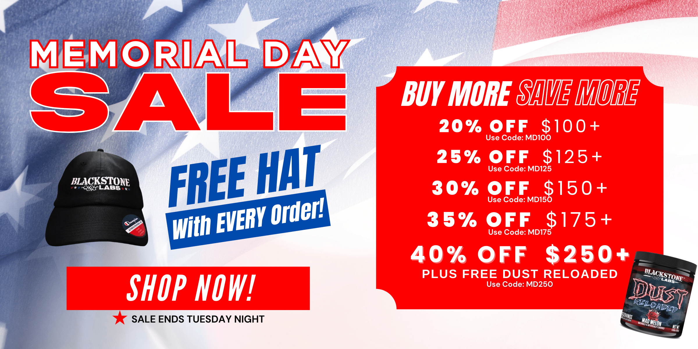 Memorial Day Sale. Free Hat with EVERY order! Shop Now! Buy More Save More 20% off at $100+ use code MD100. 25% off $125+ use code MD125. 30% off $150+ use code MD150. 35% off $175+ use code MD175. 40% off $250 PLUS free Dust Reloaded, use code MD250. Sale ends Tuesday Night